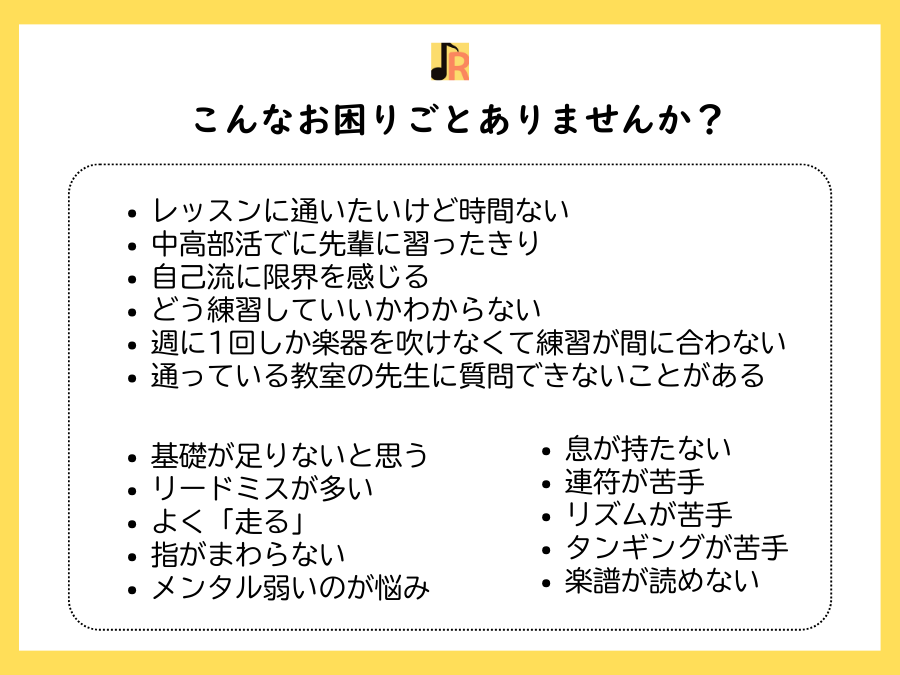 浅原ルミ子のクラリネットレッスンではこんなお困りごとがある方に受講していただけます。レッスンに通いたいけど時間ない、中高部活でに先輩に習ったきり、自己流に限界を感じる、どう練習していいかわからない、週に1回しか楽器を吹けなくて練習が間に合わない、通っている教室の先生に質問できないことがある、基礎が足りないと思う、リードミスが多い、よく「走る」、指がまわらない、メンタル弱いのが悩み、息が持たない、連符が苦手、リズムが苦手、タンギングが苦手、楽譜が読めない
