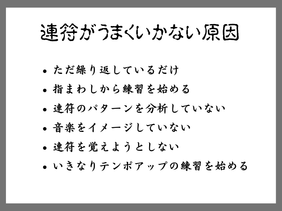 連符がうまくいかない原因は、ただ繰り返しているだけ、指まわしから練習を始めている、連符のパターンを分析していない、音楽をイメージしていない、連符を覚えようとしない、いきなりテンポアップの練習から始める、ことが挙げられます。こういう練習をしているといつまでたっても上達しないばかりか、連符が苦手になったり、連符に恐怖を感じるようになったりします。