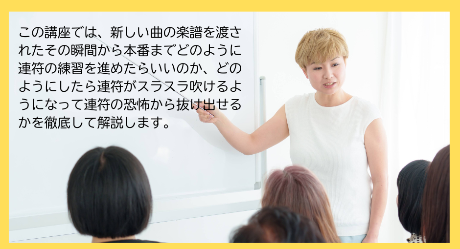 この「連符上達講座」では、新しい曲の楽譜を渡されたその瞬間から本番までどのように練習を進めたらいいのか、どのようにしたら連符がスラスラ吹けるようになって連符の恐怖からふけ出せるかを徹底して解説します。